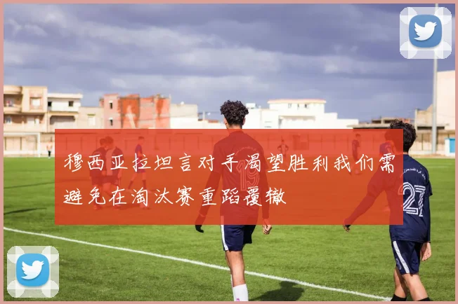 穆西亚拉坦言对手渴望胜利我们需避免在淘汰赛重蹈覆辙